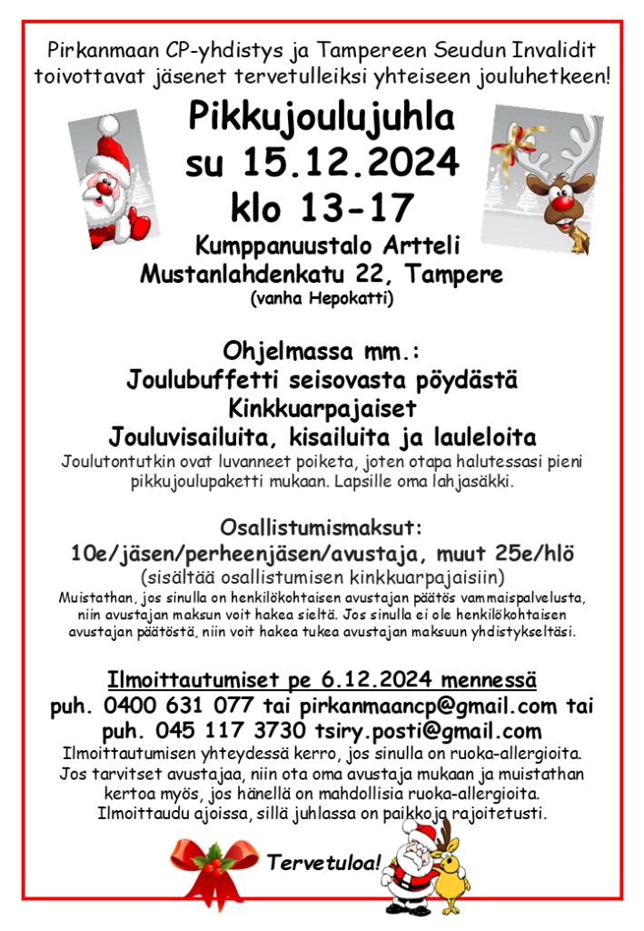 Pirkanmaan CP-yhdistys ja Tampereen Seudun Invalidit 
toivottavat jäsenet tervetulleiksi yhteiseen jouluhetkeen!
Pikkujoulujuhla
su 15.12.2024
klo 13-17
Kumppanuustalo Artteli 
Mustanlahdenkatu 22, Tampere
(vanha Hepokatti)
Ohjelmassa mm.:
Joulubuffetti seisovasta pöydästä
Kinkkuarpajaiset
Jouluvisailuita, kisailuita ja lauleloita
Joulutontutkin ovat luvanneet poiketa, joten otapa halutessasi pieni pikkujoulupaketti mukaan. Lapsille oma lahjasäkki.

Osallistumismaksut: 
10e/jäsen/perheenjäsen/avustaja, muut 25e/hlö 
(sisältää osallistumisen kinkkuarpajaisiin) 
Muistathan, jos sinulla on henkilökohtaisen avustajan päätös vammaispalvelusta, niin avustajan maksun voit hakea sieltä. Jos sinulla ei ole henkilökohtaisen avustajan päätöstä, niin voit hakea tukea avustajan maksuun yhdistykseltäsi. 
Ilmoittautumiset pe 6.12.2024 mennessä
puh. 0400 631 077 tai pirkanmaancp@gmail.com tai puh. 045 117 3730 tsiry.posti@gmail.com
Ilmoittautumisen yhteydessä kerro, jos sinulla on ruoka-allergioita. Jos tarvitset avustajaa, niin ota oma avustaja mukaan ja muistathan kertoa myös, jos hänellä on mahdollisia ruoka-allergioita. Ilmoittaudu ajoissa, sillä juhlassa on paikkoja rajoitetusti.
Tervetuloa!