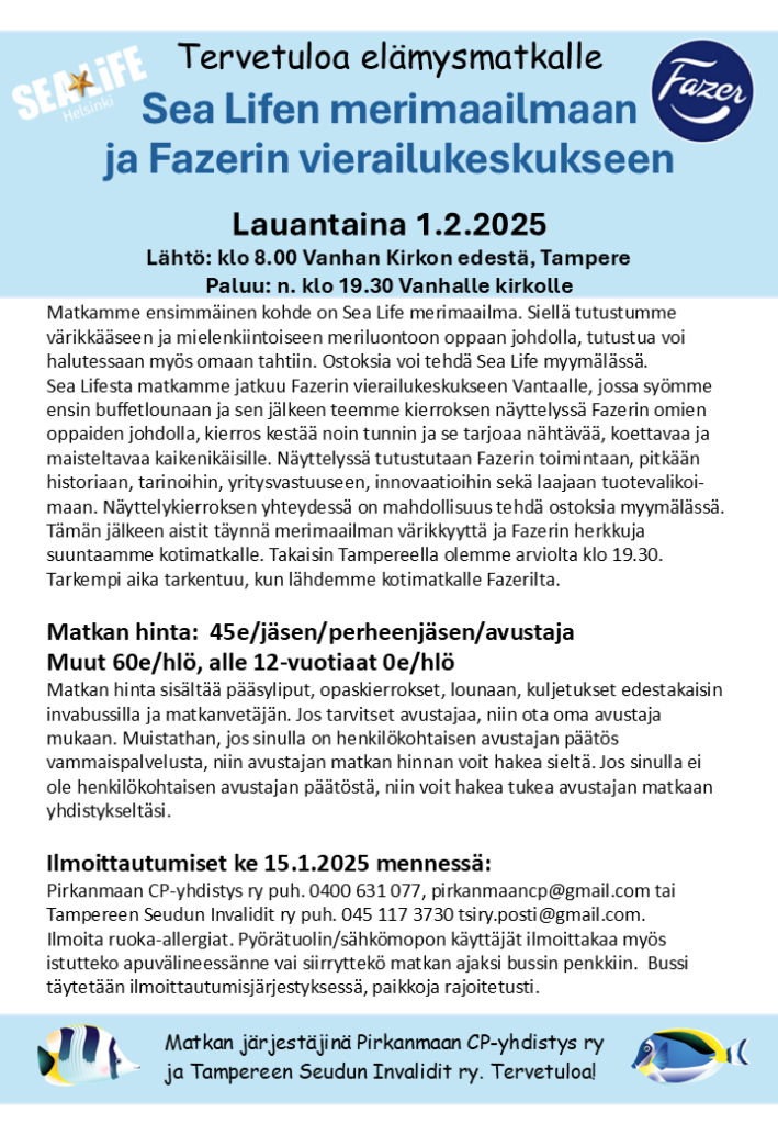 Tervetuloa elämysmatkalle
Sea Lifen merimaailmaan 
ja Fazerin vierailukeskukseen
Lauantaina 1.2.2025
Lähtö: klo 8.00 Vanhan Kirkon edestä, Tampere
Paluu: n. klo 19.30 Vanhalle kirkolle
Matkamme ensimmäinen kohde on Sea Life merimaailma. Siellä tutustumme värikkääseen ja mielenkiintoiseen meriluontoon oppaan johdolla, tutustua voi halutessaan myös omaan tahtiin. Ostoksia voi tehdä Sea Life myymälässä.     
Sea Lifesta matkamme jatkuu Fazerin vierailukeskukseen Vantaalle, jossa syömme ensin buffetlounaan ja sen jälkeen teemme kierroksen näyttelyssä Fazerin omien oppaiden johdolla, kierros kestää noin tunnin ja se tarjoaa nähtävää, koettavaa ja maisteltavaa kaikenikäisille. Näyttelyssä tutustutaan Fazerin toimintaan, pitkään historiaan, tarinoihin, yritysvastuuseen, innovaatioihin sekä laajaan tuotevalikoi-maan. Näyttelykierroksen yhteydessä on mahdollisuus tehdä ostoksia myymälässä. 
Tämän jälkeen aistit täynnä merimaailman värikkyyttä ja Fazerin herkkuja suuntaamme kotimatkalle. Takaisin Tampereella olemme arviolta klo 19.30. Tarkempi aika tarkentuu, kun lähdemme kotimatkalle Fazerilta.
Matkan hinta:  45e/jäsen/perheenjäsen/avustaja
Muut 60e/hlö, alle 12-vuotiaat 0e/hlö
Matkan hinta sisältää pääsyliput, opaskierrokset, lounaan, kuljetukset edestakaisin invabussilla ja matkanvetäjän. Jos tarvitset avustajaa, niin ota oma avustaja mukaan. Muistathan, jos sinulla on henkilökohtaisen avustajan päätös vammaispalvelusta, niin avustajan matkan hinnan voit hakea sieltä. Jos sinulla ei ole henkilökohtaisen avustajan päätöstä, niin voit hakea tukea avustajan matkaan yhdistykseltäsi. 

Ilmoittautumiset ke 15.1.2025 mennessä: 
Pirkanmaan CP-yhdistys ry puh. 0400 631 077, pirkanmaancp@gmail.com tai Tampereen Seudun Invalidit ry puh. 045 117 3730 tsiry.posti@gmail.com.
Ilmoita ruoka-allergiat. Pyörätuolin/sähkömopon käyttäjät ilmoittakaa myös istutteko apuvälineessänne vai siirryttekö matkan ajaksi bussin penkkiin.  Bussi täytetään ilmoittautumisjärjestyksessä, paikkoja rajoitetusti.
Matkan järjestäjinä Pirkanmaan CP-yhdistys ry 
ja Tampereen Seudun Invalidit ry. Tervetuloa! 